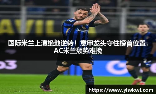 国际米兰上演绝地逆转！意甲龙头守住榜首位置，AC米兰颓势难挽