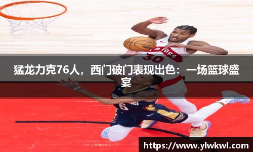 猛龙力克76人，西门破门表现出色：一场篮球盛宴