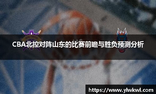 CBA北控对阵山东的比赛前瞻与胜负预测分析