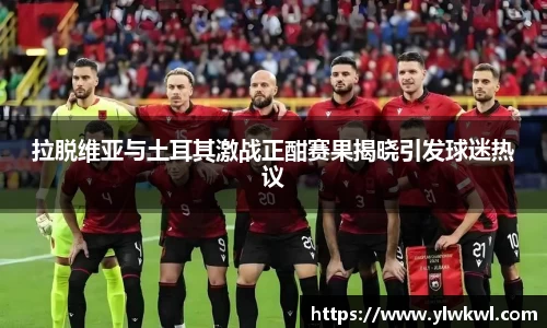 拉脱维亚与土耳其激战正酣赛果揭晓引发球迷热议