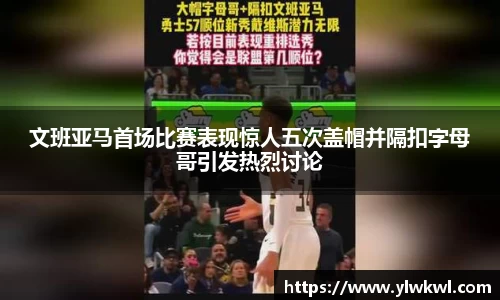 文班亚马首场比赛表现惊人五次盖帽并隔扣字母哥引发热烈讨论