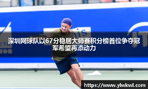 深圳网球队以67分稳居大师赛积分榜首位争夺冠军希望再添动力