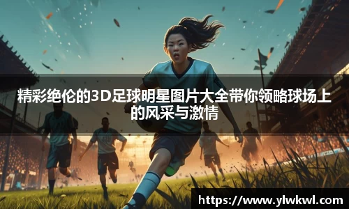 精彩绝伦的3D足球明星图片大全带你领略球场上的风采与激情