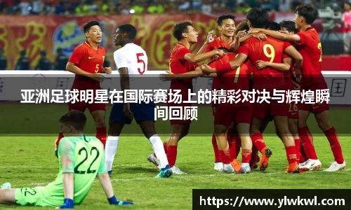 亚洲足球明星在国际赛场上的精彩对决与辉煌瞬间回顾