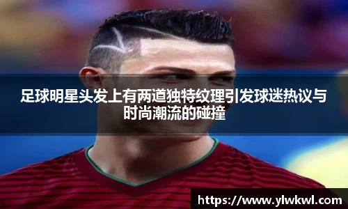 足球明星头发上有两道独特纹理引发球迷热议与时尚潮流的碰撞